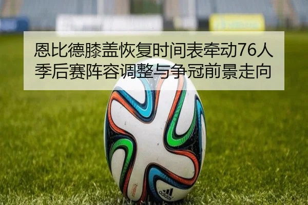 恩比德膝盖恢复时间表牵动76人季后赛阵容调整与争冠前景走向