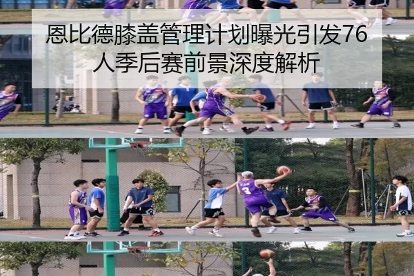 恩比德膝盖管理计划曝光引发76人季后赛前景深度解析