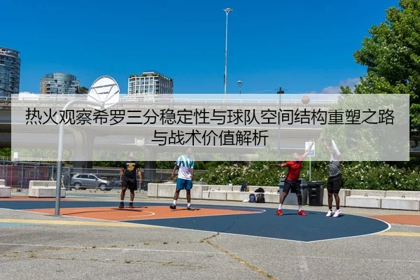 热火观察希罗三分稳定性与球队空间结构重塑之路与战术价值解析